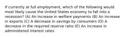 If currently at full employment, which of the following would most likely cause the United States economy to fall into a recession? (A) An increase in welfare payments (B) An increase in exports (C) A decrease in savings by consumers (D) A decrease in the required reserve ratio (E) An increase in administered interest rates