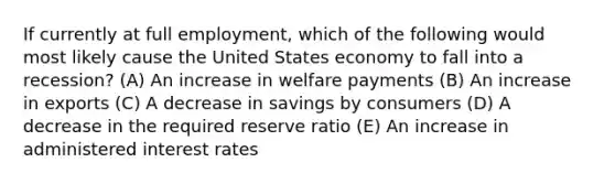 If currently at full employment, which of the following would most likely cause the United States economy to fall into a recession? (A) An increase in welfare payments (B) An increase in exports (C) A decrease in savings by consumers (D) A decrease in the required reserve ratio (E) An increase in administered interest rates