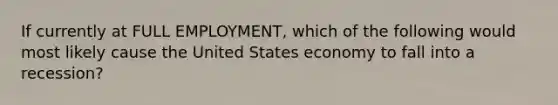 If currently at FULL EMPLOYMENT, which of the following would most likely cause the United States economy to fall into a recession?