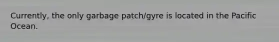 Currently, the only garbage patch/gyre is located in the Pacific Ocean.