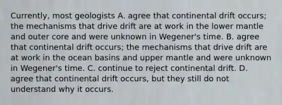 Currently, most geologists A. agree that continental drift occurs; the mechanisms that drive drift are at work in the lower mantle and outer core and were unknown in Wegener's time. B. agree that continental drift occurs; the mechanisms that drive drift are at work in the ocean basins and upper mantle and were unknown in Wegener's time. C. continue to reject continental drift. D. agree that continental drift occurs, but they still do not understand why it occurs.