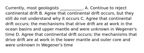 Currently, most geologists ___________. A. Continue to reject continental drift B. Agree that continental drift occurs, but they still do not understand why it occurs C. Agree that continental drift occurs; the mechanisms that drive drift are at work in the ocean basins and upper mantle and were unknown in Wegener's time D. Agree that continental drift occurs; the mechanisms that drive drift are at work in the lower mantle and outer core and were unknown in Wegener's time