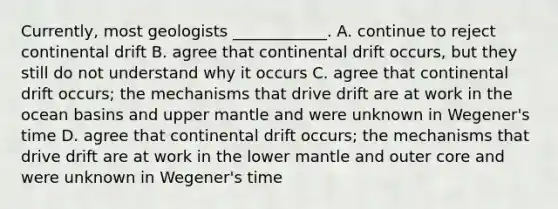 Currently, most geologists ____________. A. continue to reject continental drift B. agree that continental drift occurs, but they still do not understand why it occurs C. agree that continental drift occurs; the mechanisms that drive drift are at work in the ocean basins and upper mantle and were unknown in Wegener's time D. agree that continental drift occurs; the mechanisms that drive drift are at work in the lower mantle and outer core and were unknown in Wegener's time