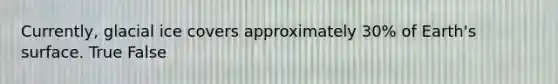 Currently, glacial ice covers approximately 30% of Earth's surface. True False
