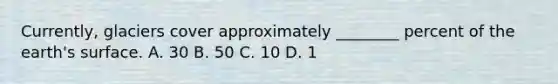 Currently, glaciers cover approximately ________ percent of the earth's surface. A. 30 B. 50 C. 10 D. 1
