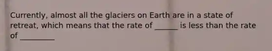 Currently, almost all the glaciers on Earth are in a state of retreat, which means that the rate of ______ is less than the rate of _________