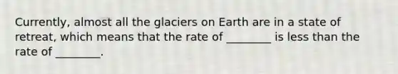 Currently, almost all the glaciers on Earth are in a state of retreat, which means that the rate of ________ is <a href='https://www.questionai.com/knowledge/k7BtlYpAMX-less-than' class='anchor-knowledge'>less than</a> the rate of ________.