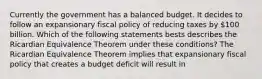 Currently the government has a balanced budget. It decides to follow an expansionary fiscal policy of reducing taxes by​ 100 billion. Which of the following statements bests describes the Ricardian Equivalence Theorem under these​ conditions? The Ricardian Equivalence Theorem implies that expansionary fiscal policy that creates a budget deficit will result in