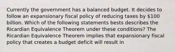 Currently the government has a balanced budget. It decides to follow an expansionary fiscal policy of reducing taxes by​ 100 billion. Which of the following statements bests describes the Ricardian Equivalence Theorem under these​ conditions? The Ricardian Equivalence Theorem implies that expansionary fiscal policy that creates a budget deficit will result in