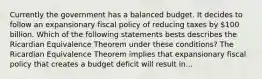 Currently the government has a balanced budget. It decides to follow an expansionary fiscal policy of reducing taxes by​ 100 billion. Which of the following statements bests describes the Ricardian Equivalence Theorem under these​ conditions? The Ricardian Equivalence Theorem implies that expansionary fiscal policy that creates a budget deficit will result in...