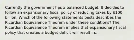 Currently the government has a balanced budget. It decides to follow an expansionary fiscal policy of reducing taxes by​ 100 billion. Which of the following statements bests describes the Ricardian Equivalence Theorem under these​ conditions? The Ricardian Equivalence Theorem implies that expansionary fiscal policy that creates a budget deficit will result in...