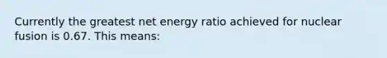 Currently the greatest net energy ratio achieved for nuclear fusion is 0.67. This means: