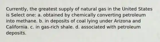 Currently, the greatest supply of natural gas in the United States is Select one: a. obtained by chemically converting petroleum into methane. b. in deposits of coal lying under Arizona and California. c. in gas-rich shale. d. associated with petroleum deposits.