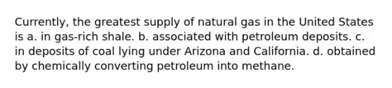 Currently, the greatest supply of natural gas in the United States is a. in gas-rich shale. b. associated with petroleum deposits. c. in deposits of coal lying under Arizona and California. d. obtained by chemically converting petroleum into methane.