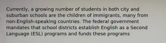 Currently, a growing number of students in both city and suburban schools are the children of immigrants, many from non-English-speaking countries. The federal government mandates that school districts establish English as a Second Language (ESL) programs and funds these programs