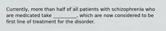 Currently, more than half of all patients with schizophrenia who are medicated take __________, which are now considered to be first line of treatment for the disorder.