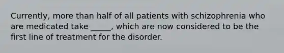 Currently, more than half of all patients with schizophrenia who are medicated take _____, which are now considered to be the first line of treatment for the disorder.