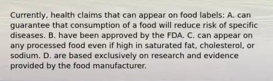 Currently, health claims that can appear on food labels: A. can guarantee that consumption of a food will reduce risk of specific diseases. B. have been approved by the FDA. C. can appear on any processed food even if high in saturated fat, cholesterol, or sodium. D. are based exclusively on research and evidence provided by the food manufacturer.