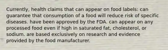 Currently, health claims that can appear on food labels: can guarantee that consumption of a food will reduce risk of specific diseases. have been approved by the FDA. can appear on any processed food even if high in saturated fat, cholesterol, or sodium. are based exclusively on research and evidence provided by the food manufacturer.