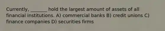 Currently, _______ hold the largest amount of assets of all financial institutions. A) commercial banks B) credit unions C) finance companies D) securities firms