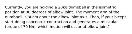 Currently, you are holding a 20kg dumbbell in the isometric position at 90 degrees of elbow joint. The moment arm of the dumbbell is 30cm about the elbow joint axis. Then, if your biceps start doing concentric contraction and generates a muscular torque of 70 Nm, which motion will occur at elbow joint?