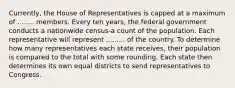 Currently, the House of Representatives is capped at a maximum of ........ members. Every ten years, the federal government conducts a nationwide census-a count of the population. Each representative will represent ......... of the country. To determine how many representatives each state receives, their population is compared to the total with some rounding. Each state then determines its own equal districts to send representatives to Congress.