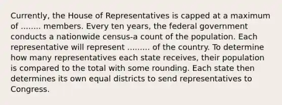 Currently, the House of Representatives is capped at a maximum of ........ members. Every ten years, the federal government conducts a nationwide census-a count of the population. Each representative will represent ......... of the country. To determine how many representatives each state receives, their population is compared to the total with some rounding. Each state then determines its own equal districts to send representatives to Congress.