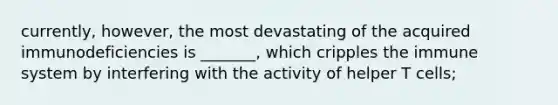 currently, however, the most devastating of the acquired immunodeficiencies is _______, which cripples the immune system by interfering with the activity of helper T cells;