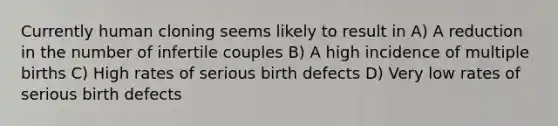 Currently human cloning seems likely to result in A) A reduction in the number of infertile couples B) A high incidence of multiple births C) High rates of serious birth defects D) Very low rates of serious birth defects