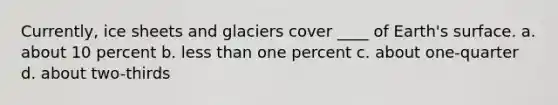 Currently, ice sheets and glaciers cover ____ of Earth's surface. a. about 10 percent b. less than one percent c. about one-quarter d. about two-thirds