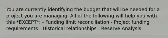 You are currently identifying the budget that will be needed for a project you are managing. All of the following will help you with this *EXCEPT*: - Funding limit reconciliation - Project funding requirements - Historical relationships - Reserve Analysis