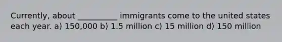 Currently, about __________ immigrants come to the united states each year. a) 150,000 b) 1.5 million c) 15 million d) 150 million