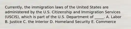 Currently, the immigration laws of the United States are administered by the U.S. Citizenship and Immigration Services​ (USCIS), which is part of the U.S. Department of​ _____. A. Labor B. Justice C. the Interior D. Homeland Security E. Commerce