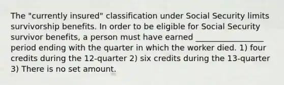 The "currently insured" classification under Social Security limits survivorship benefits. In order to be eligible for Social Security survivor benefits, a person must have earned _________________ period ending with the quarter in which the worker died. 1) four credits during the 12-quarter 2) six credits during the 13-quarter 3) There is no set amount.