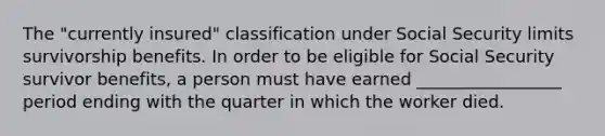 The "currently insured" classification under Social Security limits survivorship benefits. In order to be eligible for Social Security survivor benefits, a person must have earned _________________ period ending with the quarter in which the worker died.