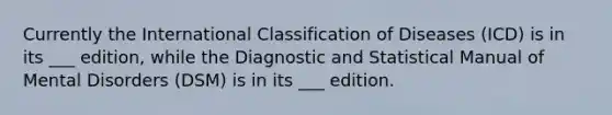 Currently the International Classification of Diseases (ICD) is in its ___ edition, while the Diagnostic and Statistical Manual of Mental Disorders (DSM) is in its ___ edition.