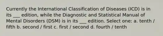 Currently the International Classification of Diseases (ICD) is in its ___ edition, while the Diagnostic and Statistical Manual of Mental Disorders (DSM) is in its ___ edition. Select one: a. tenth / fifth b. second / first c. first / second d. fourth / tenth