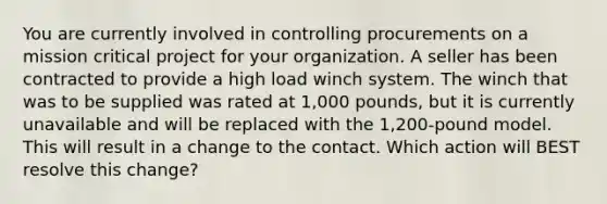 You are currently involved in controlling procurements on a mission critical project for your organization. A seller has been contracted to provide a high load winch system. The winch that was to be supplied was rated at 1,000 pounds, but it is currently unavailable and will be replaced with the 1,200-pound model. This will result in a change to the contact. Which action will BEST resolve this change?