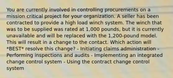 You are currently involved in controlling procurements on a mission critical project for your organization. A seller has been contracted to provide a high load winch system. The winch that was to be supplied was rated at 1,000 pounds, but it is currently unavailable and will be replaced with the 1,200-pound model. This will result in a change to the contact. Which action will *BEST* resolve this change? - Initiating claims administration - Performing inspections and audits - Implementing an integrated change control system - Using the contract change control system