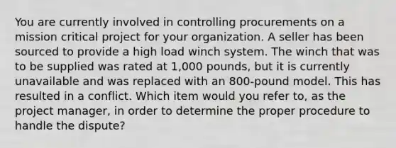 You are currently involved in controlling procurements on a mission critical project for your organization. A seller has been sourced to provide a high load winch system. The winch that was to be supplied was rated at 1,000 pounds, but it is currently unavailable and was replaced with an 800-pound model. This has resulted in a conflict. Which item would you refer to, as the project manager, in order to determine the proper procedure to handle the dispute?