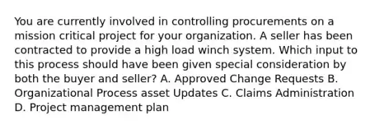 You are currently involved in controlling procurements on a mission critical project for your organization. A seller has been contracted to provide a high load winch system. Which input to this process should have been given special consideration by both the buyer and seller? A. Approved Change Requests B. Organizational Process asset Updates C. Claims Administration D. Project management plan