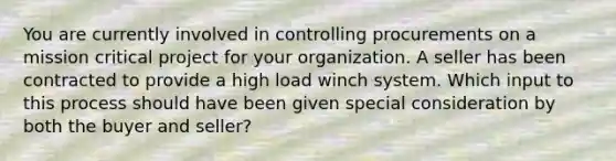 You are currently involved in controlling procurements on a mission critical project for your organization. A seller has been contracted to provide a high load winch system. Which input to this process should have been given special consideration by both the buyer and seller?