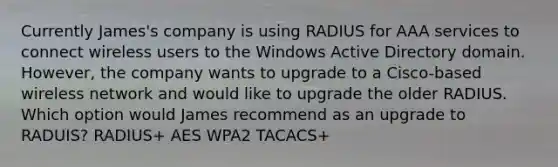 Currently James's company is using RADIUS for AAA services to connect wireless users to the Windows Active Directory domain. However, the company wants to upgrade to a Cisco-based wireless network and would like to upgrade the older RADIUS. Which option would James recommend as an upgrade to RADUIS? RADIUS+ AES WPA2 TACACS+