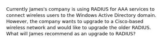 Currently James's company is using RADIUS for AAA services to connect wireless users to the Windows Active Directory domain. However, the company wants to upgrade to a Cisco-based wireless network and would like to upgrade the older RADIUS. ​ What will James recommend as an upgrade to RADIUS?