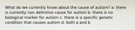 What do we currently know about the cause of autism? a: there is currently non definitive cause for autism b: there is no biological marker for autism c: there is a specific genetic condition that causes autism d: both a and b