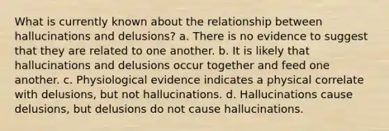 What is currently known about the relationship between hallucinations and delusions? a. There is no evidence to suggest that they are related to one another. b. It is likely that hallucinations and delusions occur together and feed one another. c. Physiological evidence indicates a physical correlate with delusions, but not hallucinations. d. Hallucinations cause delusions, but delusions do not cause hallucinations.