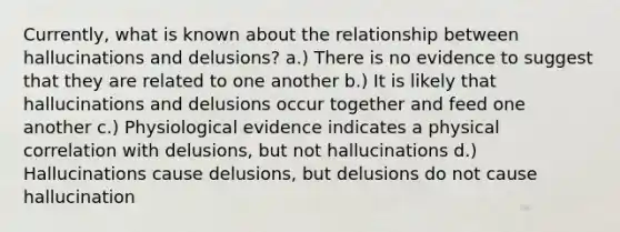 Currently, what is known about the relationship between hallucinations and delusions? a.) There is no evidence to suggest that they are related to one another b.) It is likely that hallucinations and delusions occur together and feed one another c.) Physiological evidence indicates a physical correlation with delusions, but not hallucinations d.) Hallucinations cause delusions, but delusions do not cause hallucination