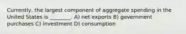 Currently, the largest component of aggregate spending in the United States is ________. A) net exports B) government purchases C) investment D) consumption