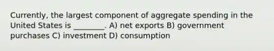 Currently, the largest component of aggregate spending in the United States is ________. A) net exports B) government purchases C) investment D) consumption