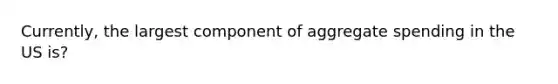 Currently, the largest component of aggregate spending in the US is?